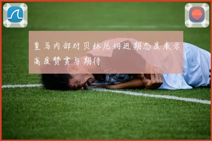 皇马内部对贝林厄姆近期态度表示高度赞赏与期待