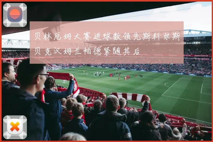 贝林厄姆大赛进球数领先斯科尔斯贝克汉姆兰帕德紧随其后