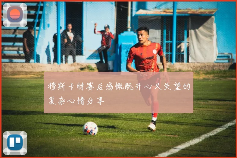 穆斯卡特赛后感慨既开心又失望的复杂心情分享