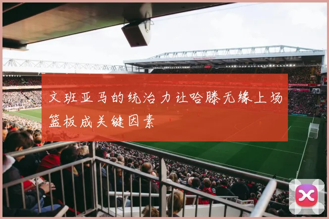文班亚马的统治力让哈滕无缘上场篮板成关键因素