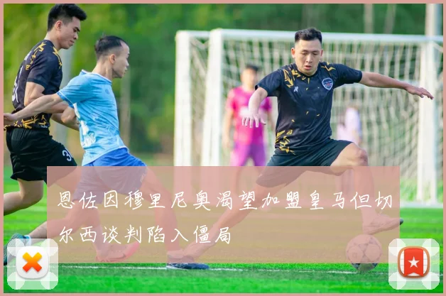 恩佐因穆里尼奥渴望加盟皇马但切尔西谈判陷入僵局