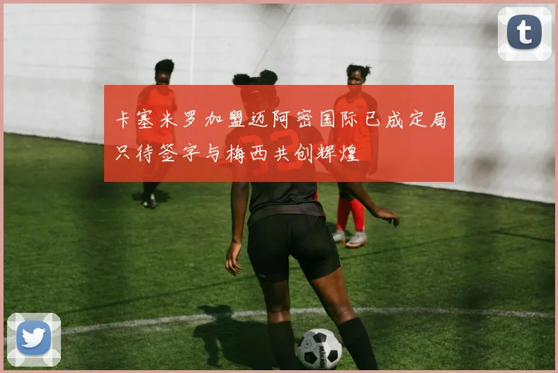 卡塞米罗加盟迈阿密国际已成定局只待签字与梅西共创辉煌