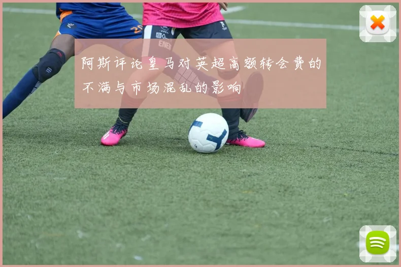 阿斯评论皇马对英超高额转会费的不满与市场混乱的影响