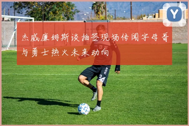 杰威廉姆斯谈抽签现场传闻字母哥与勇士热火未来动向