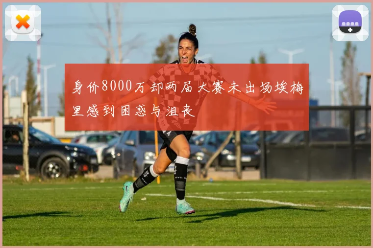 身价8000万却两届大赛未出场埃梅里感到困惑与沮丧