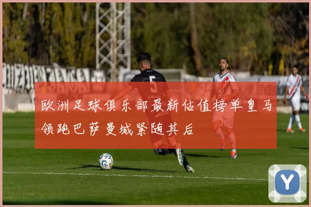 欧洲足球俱乐部最新估值榜单皇马领跑巴萨曼城紧随其后