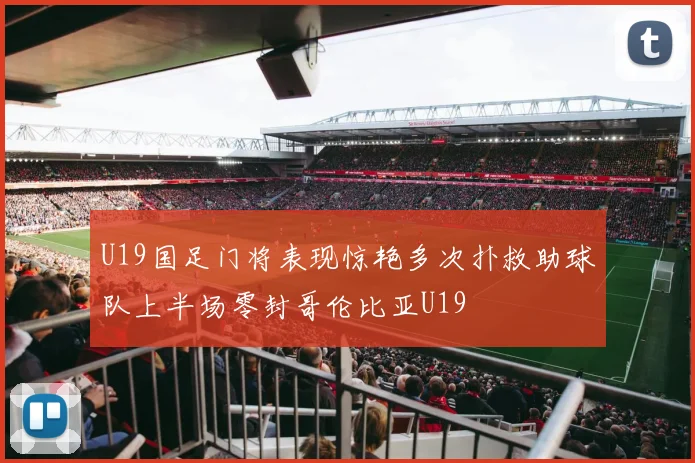 U19国足门将表现惊艳多次扑救助球队上半场零封哥伦比亚U19
