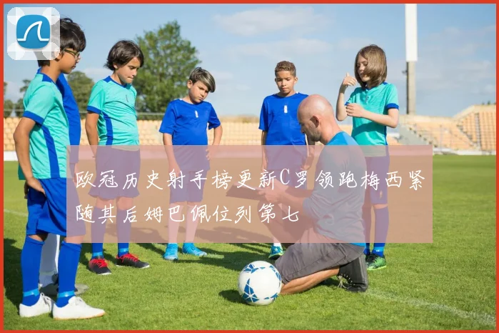 欧冠历史射手榜更新C罗领跑梅西紧随其后姆巴佩位列第七