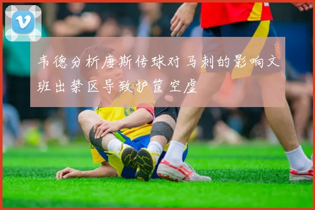 韦德分析唐斯传球对马刺的影响文班出禁区导致护筐空虚
