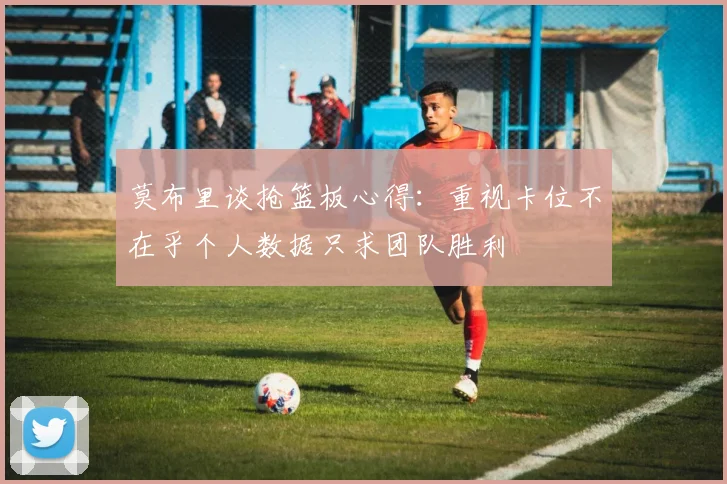 莫布里谈抢篮板心得：重视卡位不在乎个人数据只求团队胜利